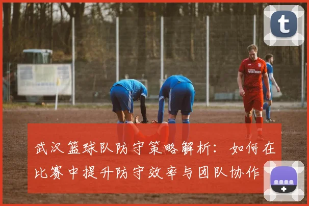 武汉篮球队防守策略解析：如何在比赛中提升防守效率与团队协作