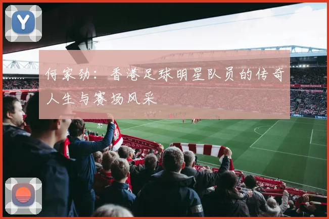 何家劲：香港足球明星队员的传奇人生与赛场风采