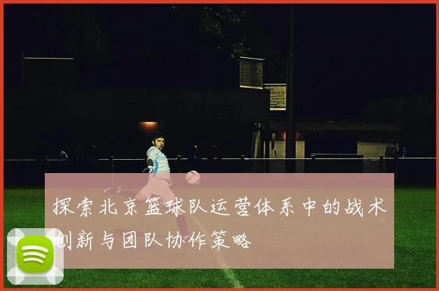 探索北京篮球队运营体系中的战术创新与团队协作策略