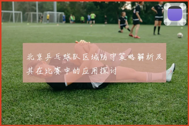 北京乒乓球队区域防守策略解析及其在比赛中的应用探讨