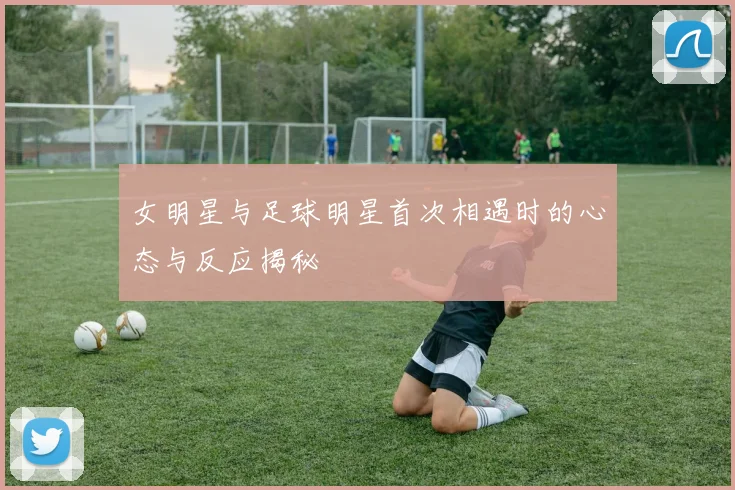 女明星与足球明星首次相遇时的心态与反应揭秘