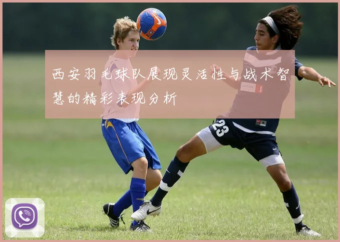 西安羽毛球队展现灵活性与战术智慧的精彩表现分析