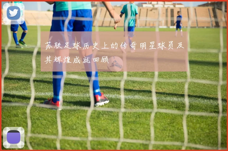 苏联足球历史上的传奇明星球员及其辉煌成就回顾