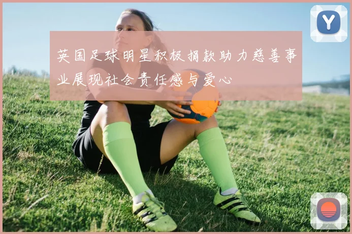 英国足球明星积极捐款助力慈善事业展现社会责任感与爱心