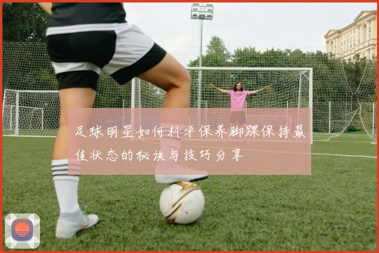 足球明星如何科学保养脚踝保持最佳状态的秘诀与技巧分享
