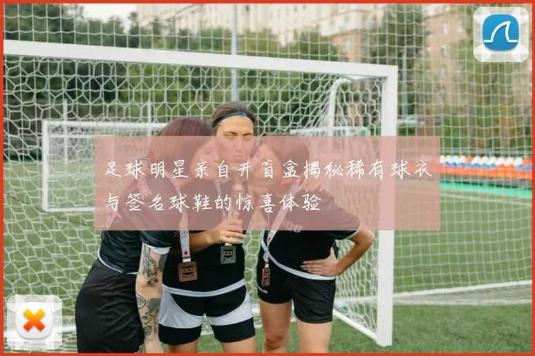 足球明星亲自开盲盒揭秘稀有球衣与签名球鞋的惊喜体验