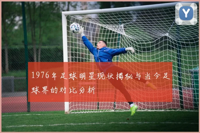 1976年足球明星现状揭秘与当今足球界的对比分析