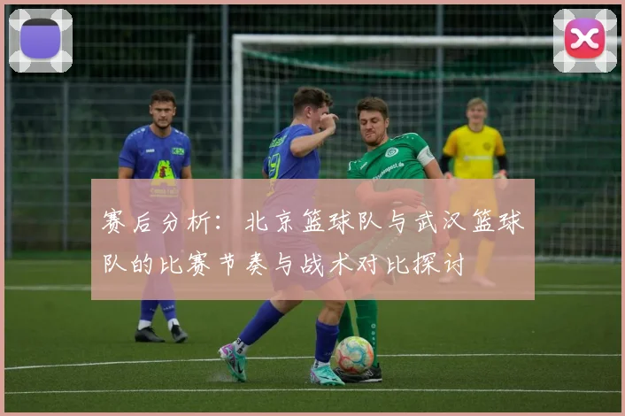 赛后分析：北京篮球队与武汉篮球队的比赛节奏与战术对比探讨