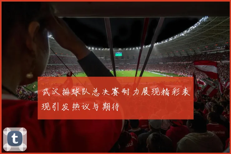 武汉排球队总决赛耐力展现精彩表现引发热议与期待