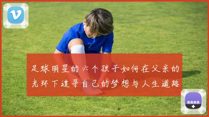 足球明星的六个孩子如何在父亲的光环下追寻自己的梦想与人生道路