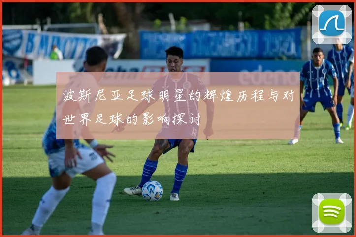 波斯尼亚足球明星的辉煌历程与对世界足球的影响探讨