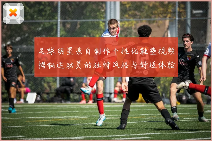 足球明星亲自制作个性化鞋垫视频揭秘运动员的独特风格与舒适体验