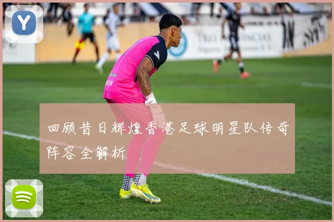 回顾昔日辉煌香港足球明星队传奇阵容全解析