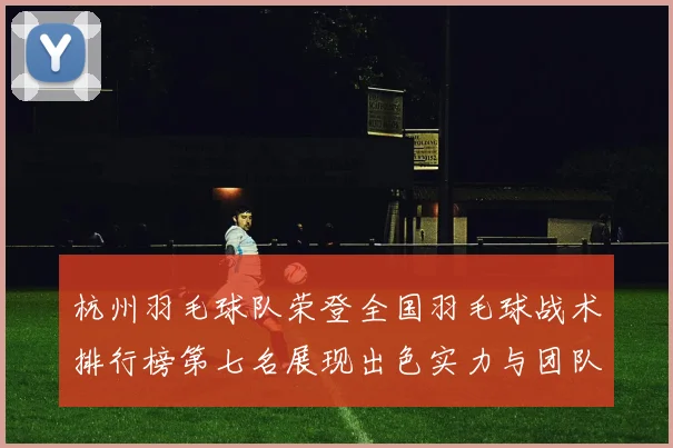 杭州羽毛球队荣登全国羽毛球战术排行榜第七名展现出色实力与团队协作