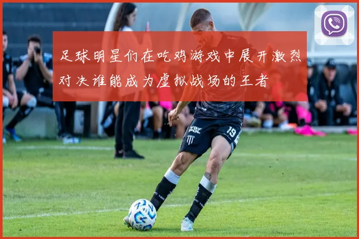 足球明星们在吃鸡游戏中展开激烈对决谁能成为虚拟战场的王者