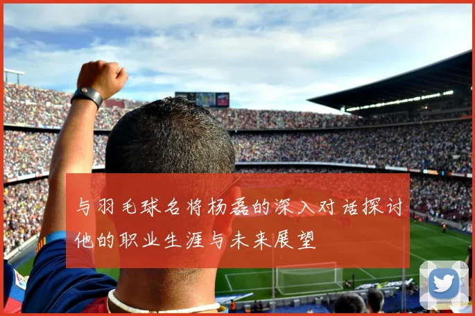 与羽毛球名将杨磊的深入对话探讨他的职业生涯与未来展望