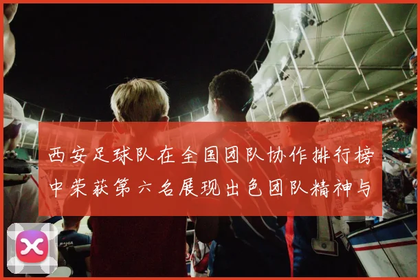 西安足球队在全国团队协作排行榜中荣获第六名展现出色团队精神与实力