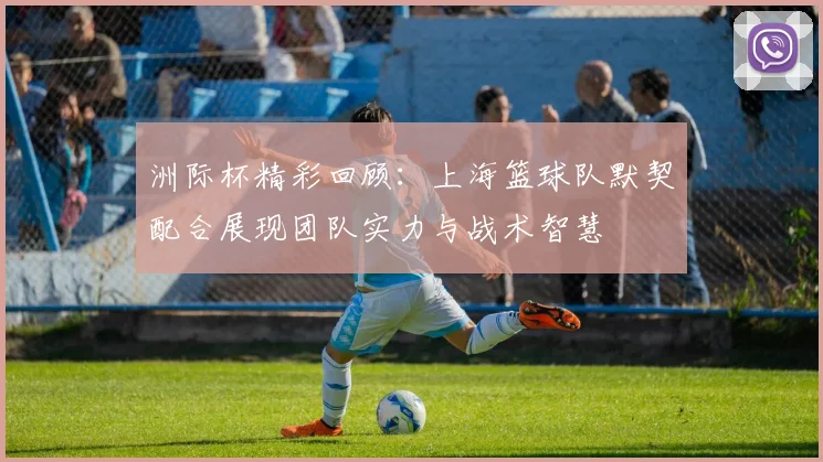 洲际杯精彩回顾：上海篮球队默契配合展现团队实力与战术智慧