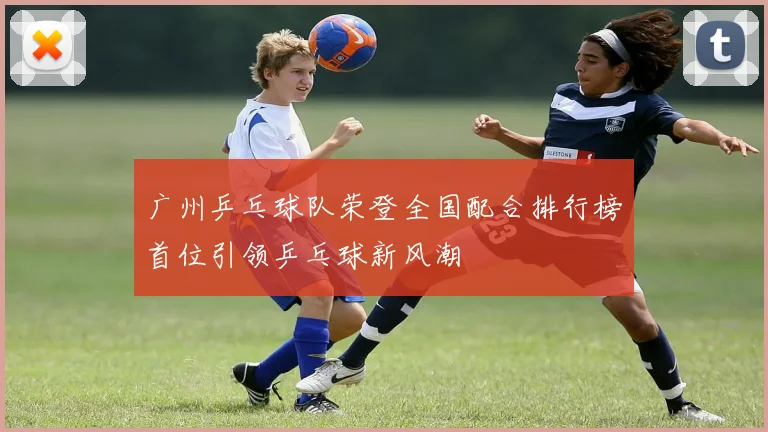 广州乒乓球队荣登全国配合排行榜首位引领乒乓球新风潮
