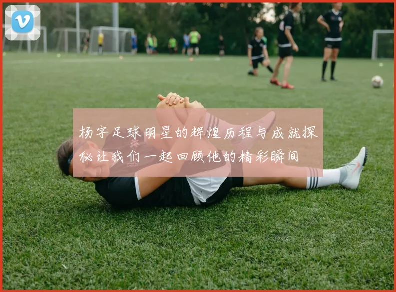 杨字足球明星的辉煌历程与成就探秘让我们一起回顾他的精彩瞬间