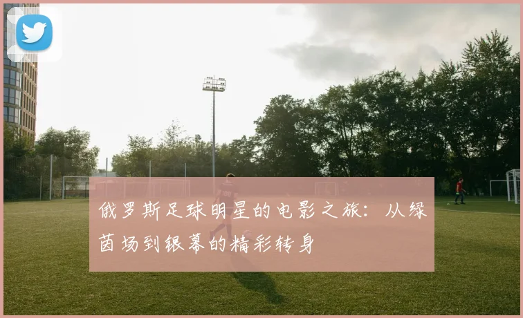 俄罗斯足球明星的电影之旅：从绿茵场到银幕的精彩转身