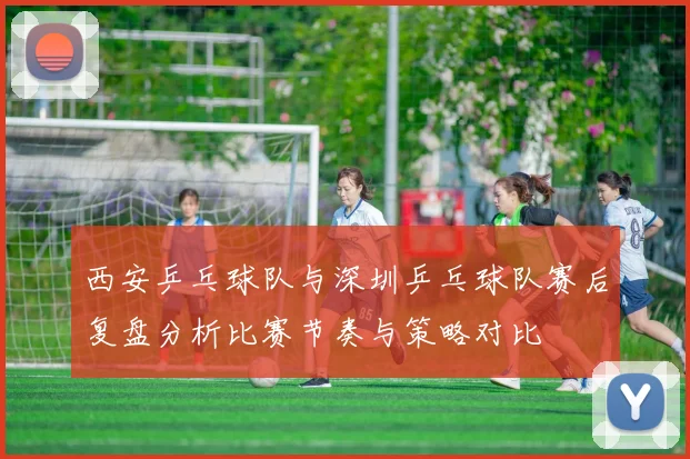 西安乒乓球队与深圳乒乓球队赛后复盘分析比赛节奏与策略对比