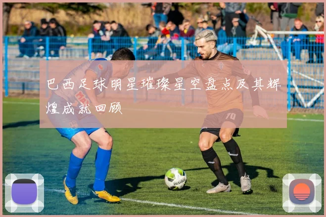 巴西足球明星璀璨星空盘点及其辉煌成就回顾