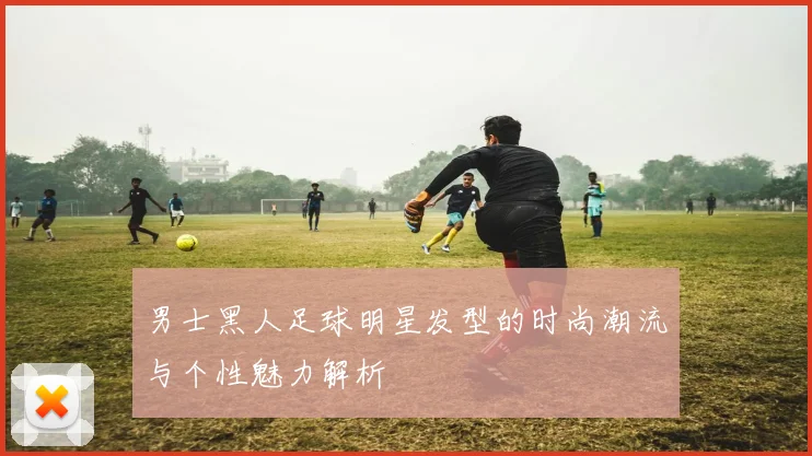 男士黑人足球明星发型的时尚潮流与个性魅力解析