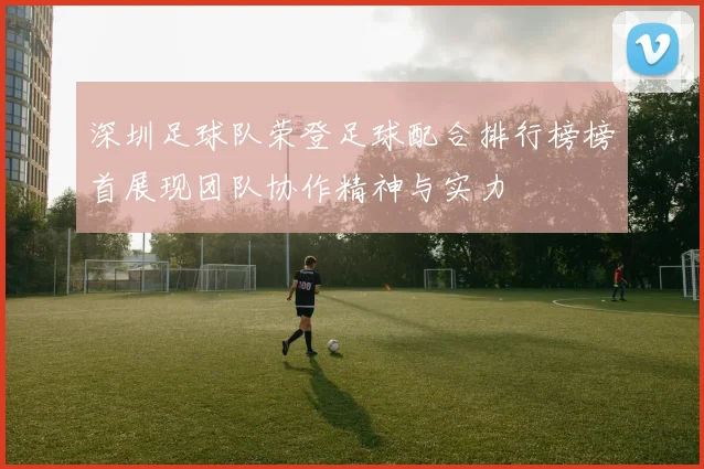 深圳足球队荣登足球配合排行榜榜首展现团队协作精神与实力