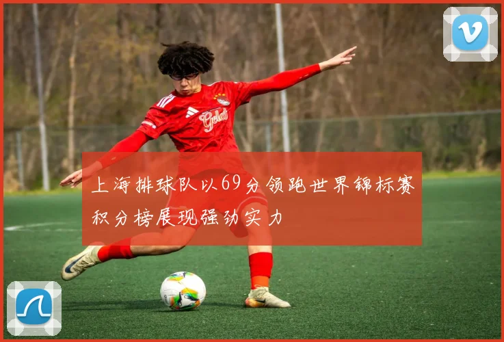 上海排球队以69分领跑世界锦标赛积分榜展现强劲实力