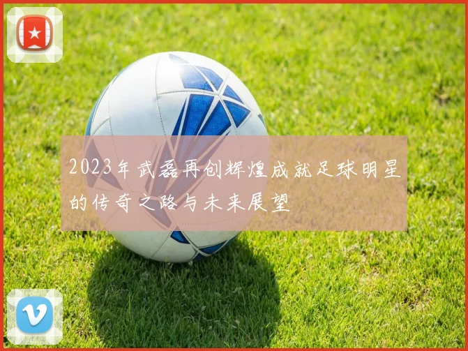 2023年武磊再创辉煌成就足球明星的传奇之路与未来展望