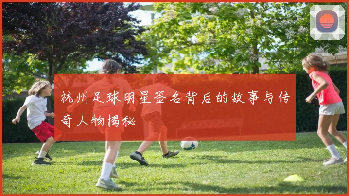 杭州足球明星签名背后的故事与传奇人物揭秘