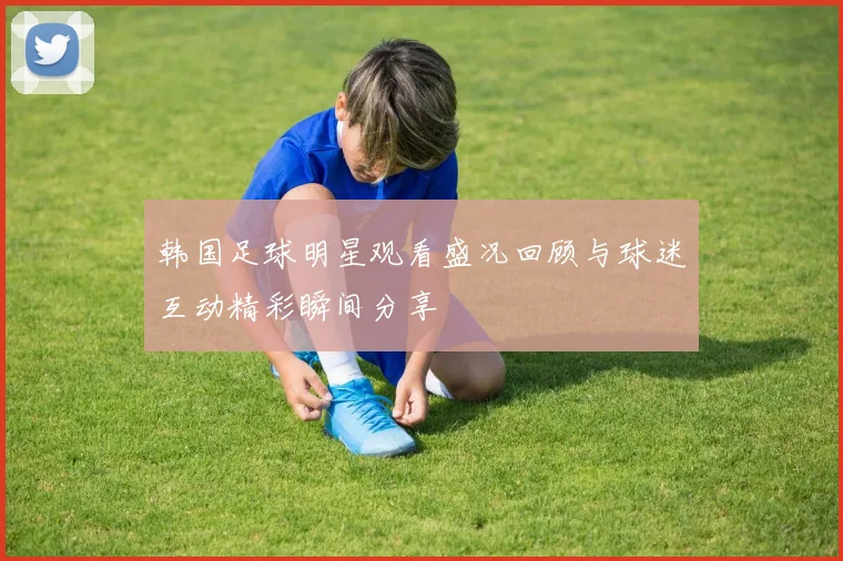 韩国足球明星观看盛况回顾与球迷互动精彩瞬间分享
