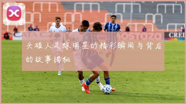 头碰人足球明星的精彩瞬间与背后的故事揭秘