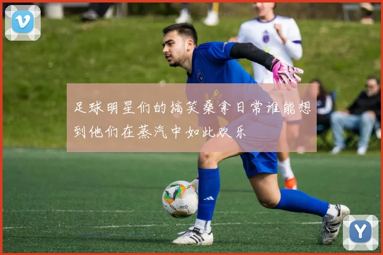 足球明星们的搞笑桑拿日常谁能想到他们在蒸汽中如此欢乐