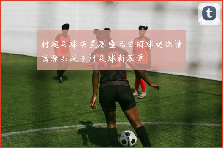 村超足球明星赛盛况空前球迷热情高涨共庆乡村足球新篇章