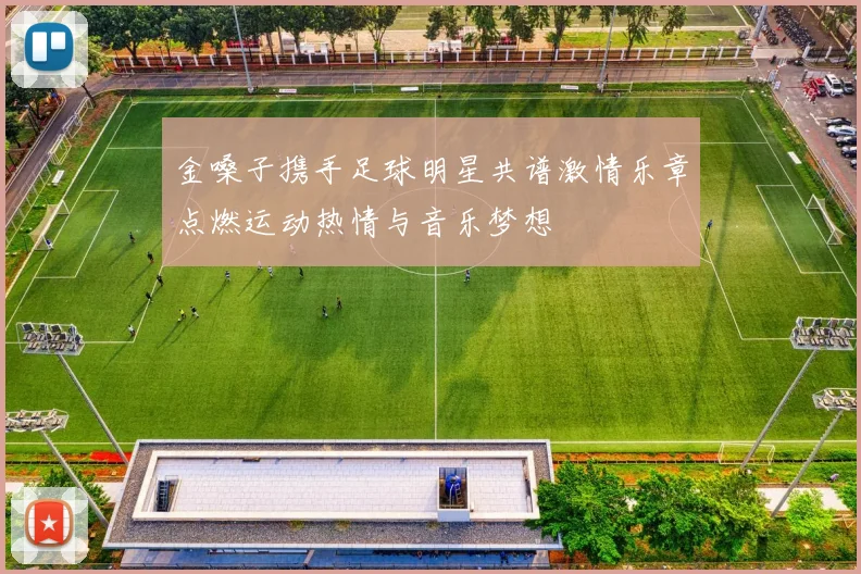 金嗓子携手足球明星共谱激情乐章点燃运动热情与音乐梦想