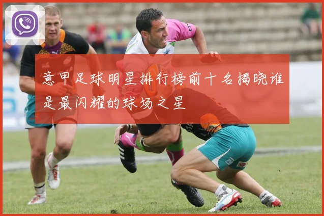 意甲足球明星排行榜前十名揭晓谁是最闪耀的球场之星