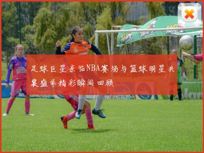 足球巨星亲临NBA赛场与篮球明星共襄盛举精彩瞬间回顾