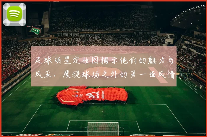 足球明星定妆图揭示他们的魅力与风采，展现球场之外的另一面风情
