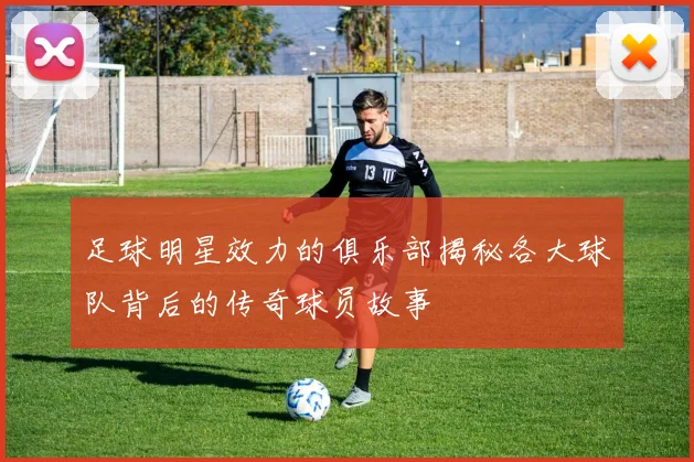 足球明星效力的俱乐部揭秘各大球队背后的传奇球员故事