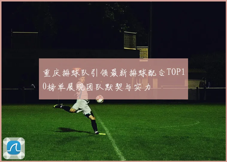 重庆排球队引领最新排球配合TOP10榜单展现团队默契与实力