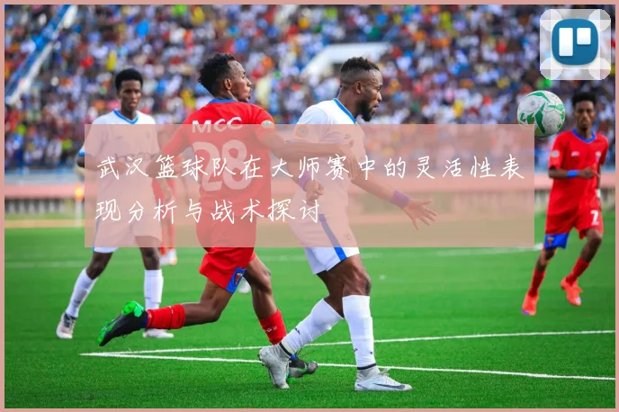 武汉篮球队在大师赛中的灵活性表现分析与战术探讨