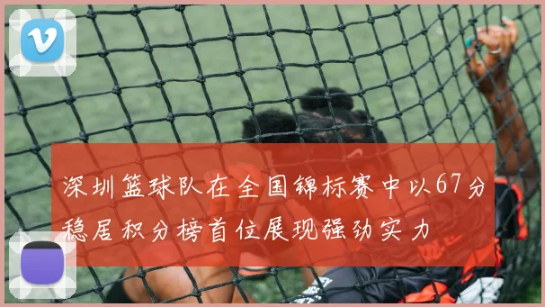 深圳篮球队在全国锦标赛中以67分稳居积分榜首位展现强劲实力