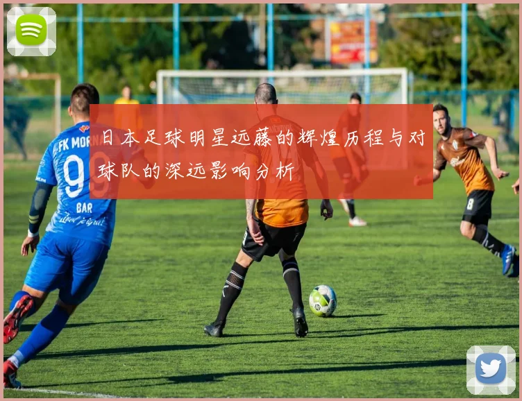 日本足球明星远藤的辉煌历程与对球队的深远影响分析