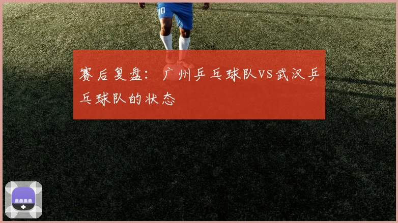 赛后复盘：广州乒乓球队vs武汉乒乓球队的状态