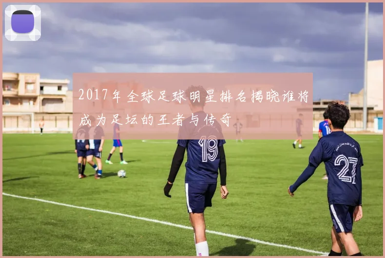 2017年全球足球明星排名揭晓谁将成为足坛的王者与传奇