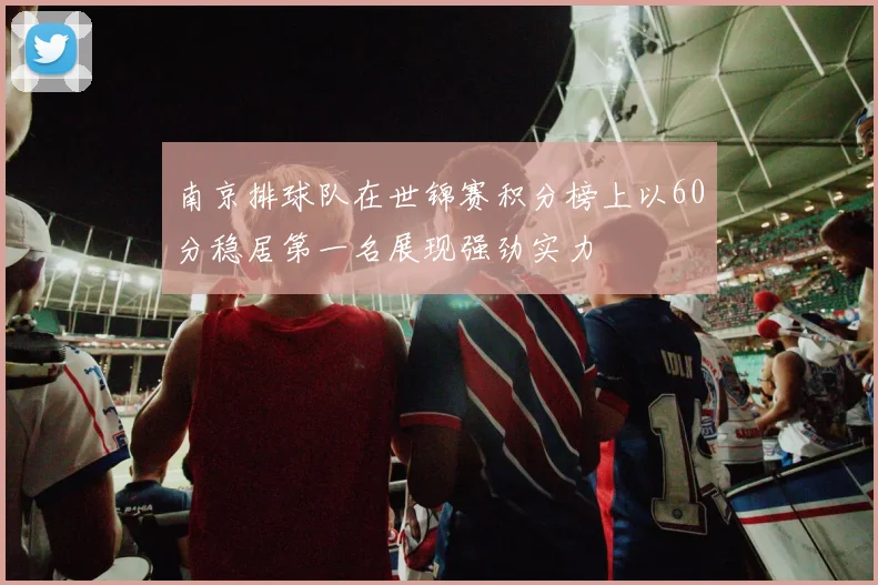 南京排球队在世锦赛积分榜上以60分稳居第一名展现强劲实力