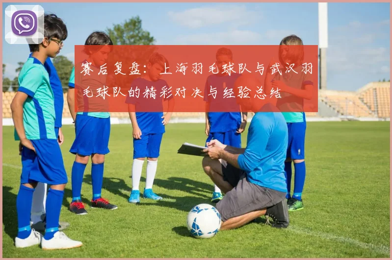 赛后复盘：上海羽毛球队与武汉羽毛球队的精彩对决与经验总结