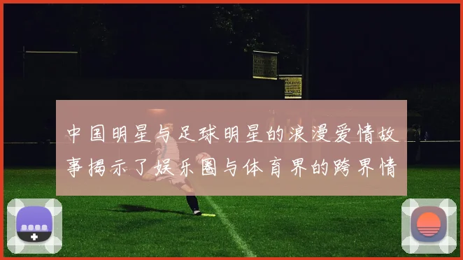 中国明星与足球明星的浪漫爱情故事揭示了娱乐圈与体育界的跨界情缘